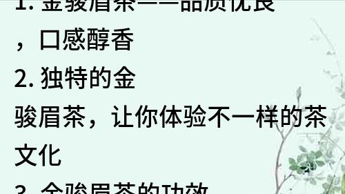 1. 金駿眉茶——品質(zhì)優(yōu)良，口感醇香
2. 獨(dú)特的金駿眉茶，讓你體驗(yàn)不一樣的茶文化
3. 金駿眉茶的功效與飲用方法，讓你更健康享受生活
4. 金駿眉茶的選購技巧，讓你挑選更適合自己的好茶
5. 用心制造的金駿眉茶，只為讓你感受深度濃香
6. 金駿眉茶，一杯讓你沉醉的好茶
7. 金駿眉茶，讓你了解中國傳統(tǒng)茶文化的精髓
8. 金駿眉茶的歷史與文化，讓你更深入了解中國茶的精髓
9. 金駿眉茶的醇香口感，讓你品味茶道文化的精髓
10. 金駿眉茶，讓你在繁忙的生活中感受到一份恬靜的慢時(shí)光