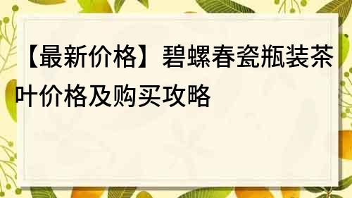 【最新價格】碧螺春瓷瓶裝茶葉價格及購買攻略
