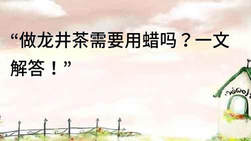 “做龍井茶需要用蠟嗎？一文解答！”