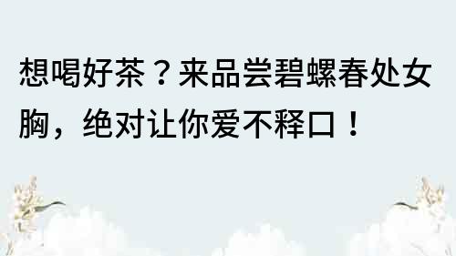 想喝好茶?來品嘗碧螺春處女胸,絕對讓你愛不釋口!
