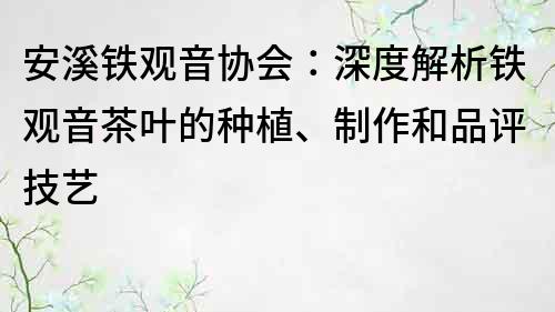 安溪鐵觀音協(xié)會(huì)：深度解析鐵觀音茶葉的種植、制作和品評技藝