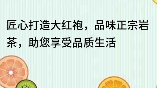 匠心打造大紅袍，品味正宗巖茶，助您享受品質生活