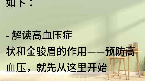如下：

- 解讀高血壓癥狀和金駿眉的作用——預(yù)防高血壓，就先從這里開(kāi)始
- 金駿眉對(duì)高血壓有哪些幫助？了解一下這種中藥的功效
- 高血壓患者必須知道的金駿眉——破解高血壓難題
- 高血壓患者必看！金駿眉是不是可以替代降壓藥？
- 想知道如何用金駿眉調(diào)節(jié)高血壓？看這里！