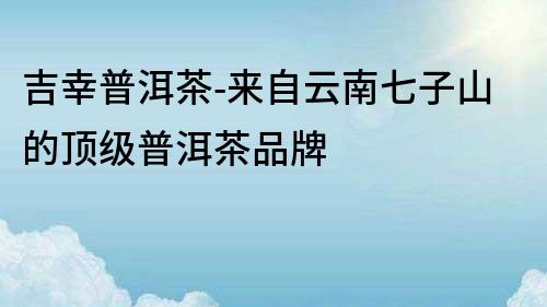 吉幸普洱茶-來自云南七子山的頂級普洱茶品牌