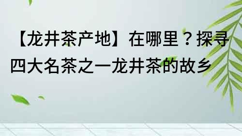 【龍井茶產(chǎn)地】在哪里？探尋四大名茶之一龍井茶的故鄉(xiāng)