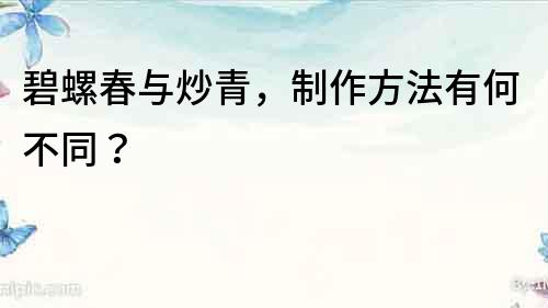 碧螺春與炒青，制作方法有何不同？