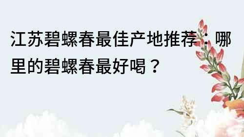 江蘇碧螺春最佳產(chǎn)地推薦：哪里的碧螺春最好喝？