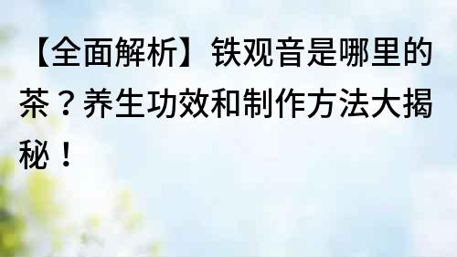 【全面解析】鐵觀音是哪里的茶？養生功效和制作方法大揭秘！