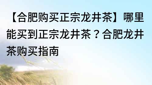 【合肥購買正宗龍井茶】哪里能買到正宗龍井茶？合肥龍井茶購買指南