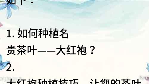 如下：

1. 如何種植名貴茶葉——大紅袍？
2. 大紅袍種植技巧，讓您的茶葉更上一層樓！
3. 必備知識！大紅袍茶葉的種植、采摘、加工全過程解析！
4. 大紅袍種植基地選址，讓您的茶葉質(zhì)量更加穩(wěn)定！
5. 大紅袍茶葉的種植條件和適宜環(huán)境，一文了解！
6. 大紅袍茶葉如何種植才能獲得最佳口感和品質(zhì)？
7. 大紅袍茶葉種植的注意事項，讓您的茶葉事半功倍！
8. 大紅袍茶葉種植技巧分享：從選良苗到善后管理！
9. 大紅袍茶葉種植前的準備工作，這些你不可忽略！
10. 如何讓大紅袍茶葉種植更加高效和節(jié)約成本？