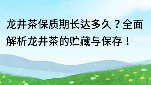 龍井茶保質期長達多久？全面解析龍井茶的貯藏與保存！