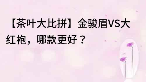 【茶葉大比拼】金駿眉VS大紅袍，哪款更好？