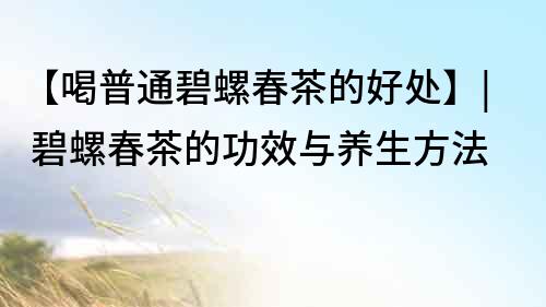 【喝普通碧螺春茶的好處】| 碧螺春茶的功效與養(yǎng)生方法