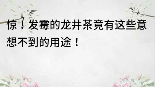 驚！發霉的龍井茶竟有這些意想不到的用途！