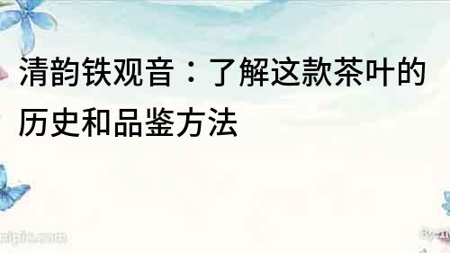 清韻鐵觀音：了解這款茶葉的歷史和品鑒方法