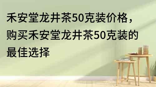 禾安堂龍井茶50克裝價格，購買禾安堂龍井茶50克裝的最佳選擇