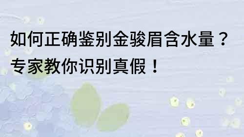 如何正確鑒別金駿眉含水量？專家教你識別真假！