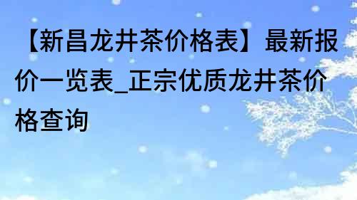 【新昌龍井茶價格表】最新報價一覽表_正宗優質龍井茶價格查詢