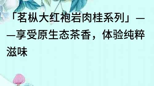 「茗樅大紅袍巖肉桂系列」——享受原生態茶香，體驗純粹滋味