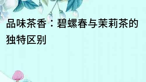品味茶香：碧螺春與茉莉茶的獨特區別
