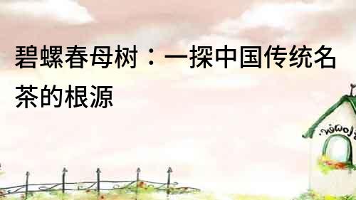 碧螺春母樹：一探中國傳統(tǒng)名茶的根源