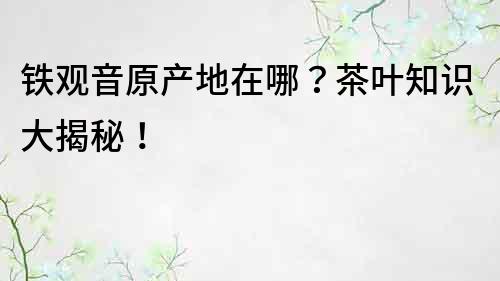 鐵觀音原產地在哪？茶葉知識大揭秘！