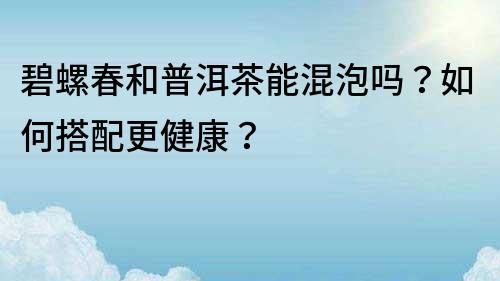 碧螺春和普洱茶能混泡嗎？如何搭配更健康？