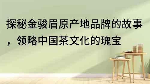 探秘金駿眉原產(chǎn)地品牌的故事，領(lǐng)略中國茶文化的瑰寶