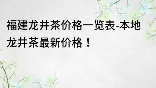 福建龍井茶價格一覽表-本地龍井茶最新價格！