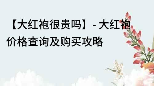【大紅袍很貴嗎】- 大紅袍價格查詢及購買攻略