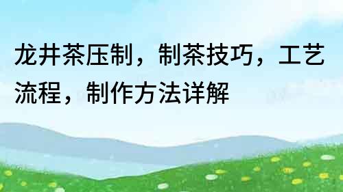 龍井茶壓制，制茶技巧，工藝流程，制作方法詳解