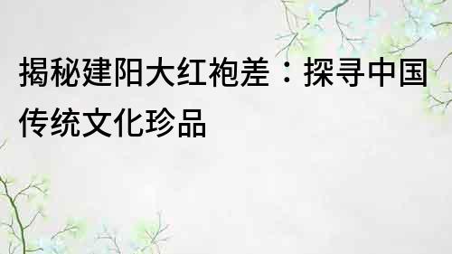 揭秘建陽大紅袍差：探尋中國傳統文化珍品
