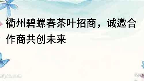 衢州碧螺春茶葉招商，誠邀合作商共創未來