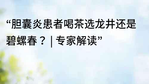 “膽囊炎患者喝茶選龍井還是碧螺春？ | 專家解讀”