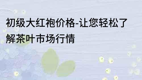 初級大紅袍價格-讓您輕松了解茶葉市場行情