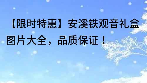 【限時特惠】安溪鐵觀音禮盒圖片大全，品質保證！
