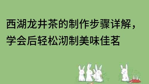 西湖龍井茶的制作步驟詳解，學會后輕松沏制美味佳茗