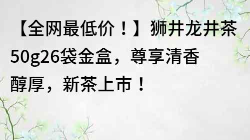 【全網(wǎng)最低價(jià)！】獅井龍井茶50g26袋金盒，尊享清香醇厚，新茶上市！