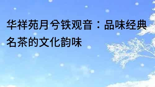 華祥苑月兮鐵觀音：品味經典名茶的文化韻味