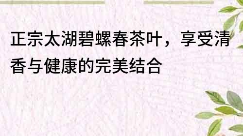 正宗太湖碧螺春茶葉，享受清香與健康的完美結合