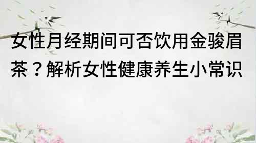 女性月經(jīng)期間可否飲用金駿眉茶？解析女性健康養(yǎng)生小常識(shí)