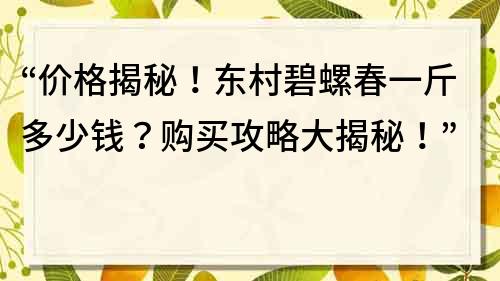 “價(jià)格揭秘！東村碧螺春一斤多少錢？購買攻略大揭秘！”