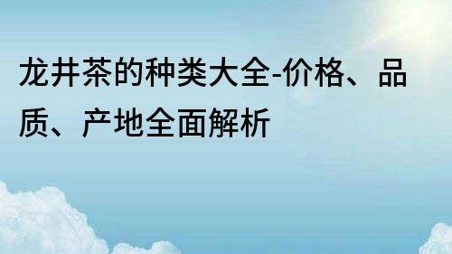 龍井茶的種類大全-價格、品質(zhì)、產(chǎn)地全面解析