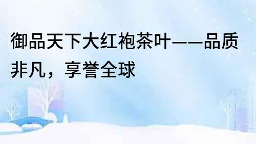 御品天下大紅袍茶葉——品質(zhì)非凡，享譽全球