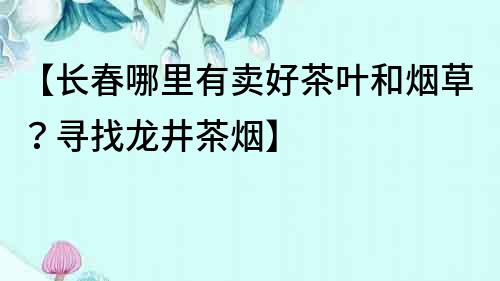【長春哪里有賣好茶葉和煙草？尋找龍井茶煙】