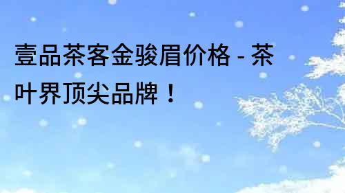 壹品茶客金駿眉價(jià)格 - 茶葉界頂尖品牌！