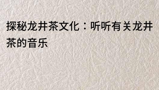 探秘龍井茶文化：聽聽有關龍井茶的音樂