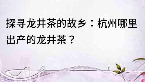 探尋龍井茶的故鄉(xiāng)：杭州哪里出產(chǎn)的龍井茶？