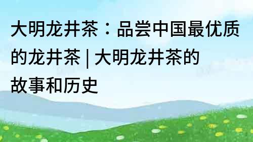 大明龍井茶：品嘗中國最優質的龍井茶 | 大明龍井茶的故事和歷史