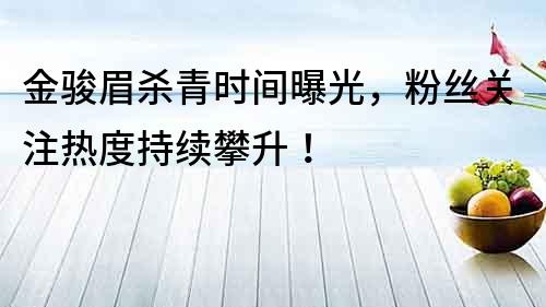 金駿眉殺青時間曝光，粉絲關注熱度持續攀升！